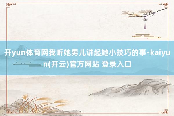 开yun体育网我听她男儿讲起她小技巧的事-kaiyun(开云)官方网站 登录入口