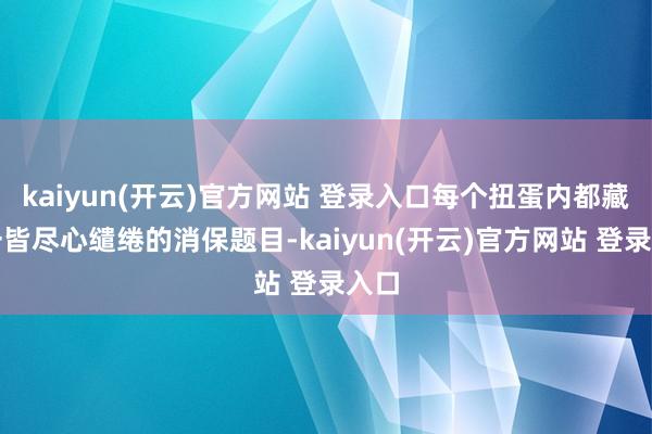 kaiyun(开云)官方网站 登录入口每个扭蛋内都藏有一皆尽心缱绻的消保题目-kaiyun(开云)官方网站 登录入口