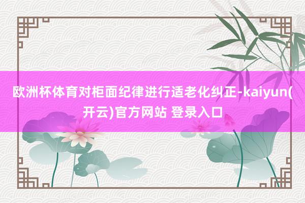 欧洲杯体育对柜面纪律进行适老化纠正-kaiyun(开云)官方网站 登录入口