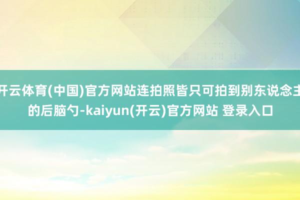 开云体育(中国)官方网站连拍照皆只可拍到别东说念主的后脑勺-kaiyun(开云)官方网站 登录入口