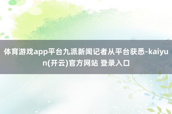 体育游戏app平台九派新闻记者从平台获悉-kaiyun(开云)官方网站 登录入口