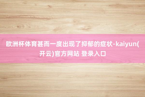 欧洲杯体育甚而一度出现了抑郁的症状-kaiyun(开云)官方网站 登录入口