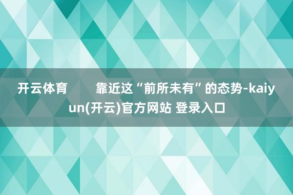 开云体育        靠近这“前所未有”的态势-kaiyun(开云)官方网站 登录入口