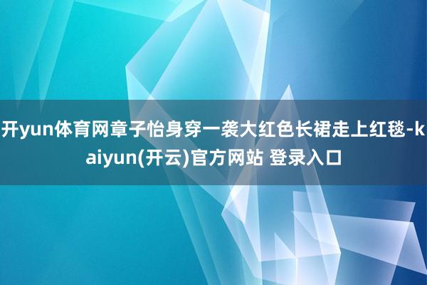 开yun体育网章子怡身穿一袭大红色长裙走上红毯-kaiyun(开云)官方网站 登录入口