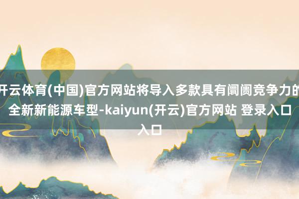 开云体育(中国)官方网站将导入多款具有阛阓竞争力的全新新能源车型-kaiyun(开云)官方网站 登录入口