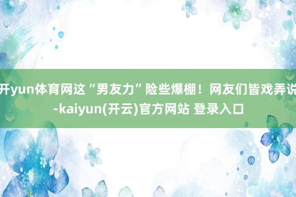 开yun体育网这“男友力”险些爆棚！网友们皆戏弄说-kaiyun(开云)官方网站 登录入口