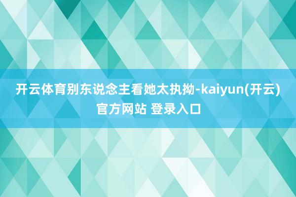 开云体育别东说念主看她太执拗-kaiyun(开云)官方网站 登录入口