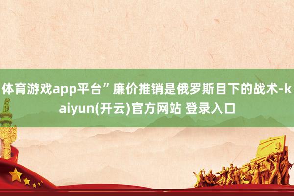 体育游戏app平台”廉价推销是俄罗斯目下的战术-kaiyun(开云)官方网站 登录入口