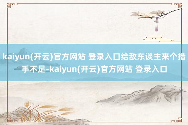 kaiyun(开云)官方网站 登录入口给敌东谈主来个措手不足-kaiyun(开云)官方网站 登录入口