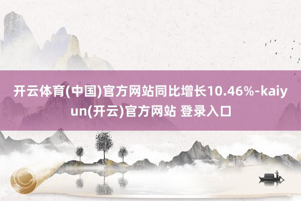 开云体育(中国)官方网站同比增长10.46%-kaiyun(开云)官方网站 登录入口
