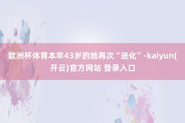 欧洲杯体育本年43岁的她再次“进化”-kaiyun(开云)官方网站 登录入口