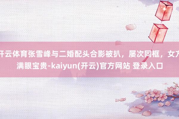 开云体育张雪峰与二婚配头合影被扒，屡次同框，女方满眼宝贵-kaiyun(开云)官方网站 登录入口