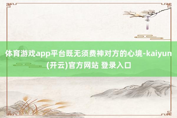体育游戏app平台既无须费神对方的心境-kaiyun(开云)官方网站 登录入口