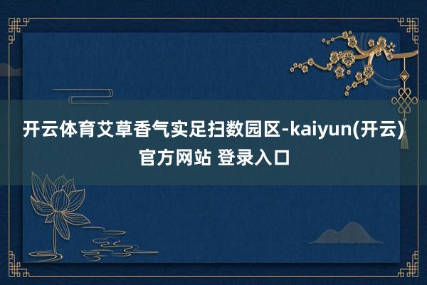 开云体育艾草香气实足扫数园区-kaiyun(开云)官方网站 登录入口