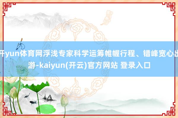 开yun体育网浮浅专家科学运筹帷幄行程、错峰宽心出游-kaiyun(开云)官方网站 登录入口