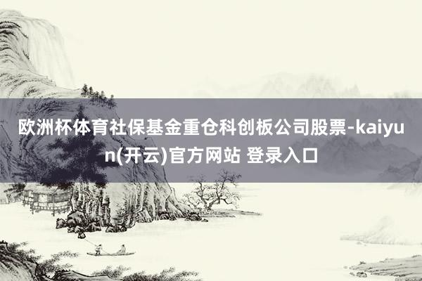 欧洲杯体育　　社保基金重仓科创板公司股票-kaiyun(开云)官方网站 登录入口