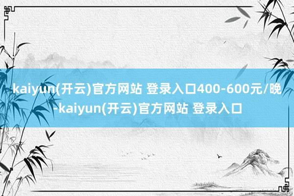 kaiyun(开云)官方网站 登录入口400-600元/晚-kaiyun(开云)官方网站 登录入口