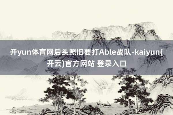开yun体育网后头照旧要打Able战队-kaiyun(开云)官方网站 登录入口