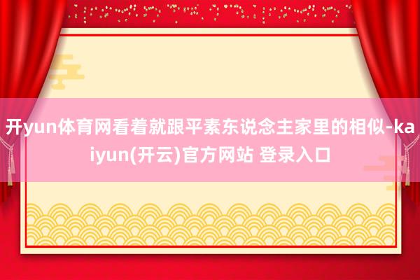 开yun体育网看着就跟平素东说念主家里的相似-kaiyun(开云)官方网站 登录入口