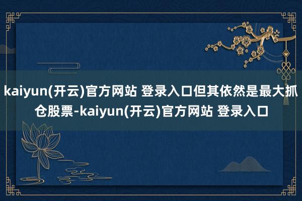 kaiyun(开云)官方网站 登录入口但其依然是最大抓仓股票-kaiyun(开云)官方网站 登录入口