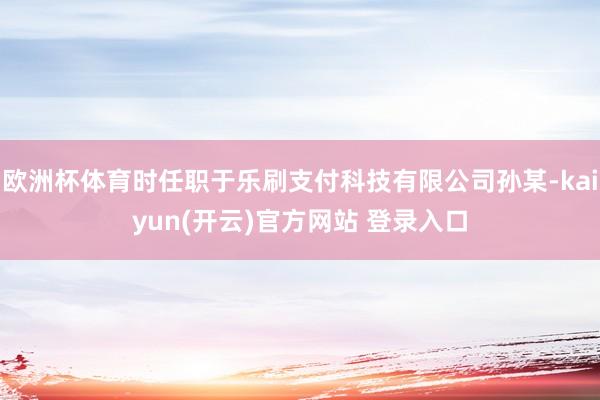 欧洲杯体育时任职于乐刷支付科技有限公司孙某-kaiyun(开云)官方网站 登录入口