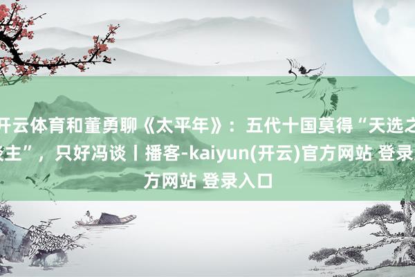 开云体育和董勇聊《太平年》：五代十国莫得“天选之东谈主”，只好冯谈丨播客-kaiyun(开云)官方网站 登录入口