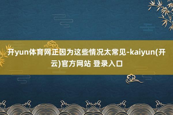 开yun体育网正因为这些情况太常见-kaiyun(开云)官方网站 登录入口