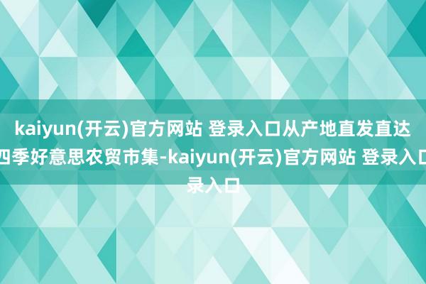 kaiyun(开云)官方网站 登录入口从产地直发直达四季好意思农贸市集-kaiyun(开云)官方网站 登录入口