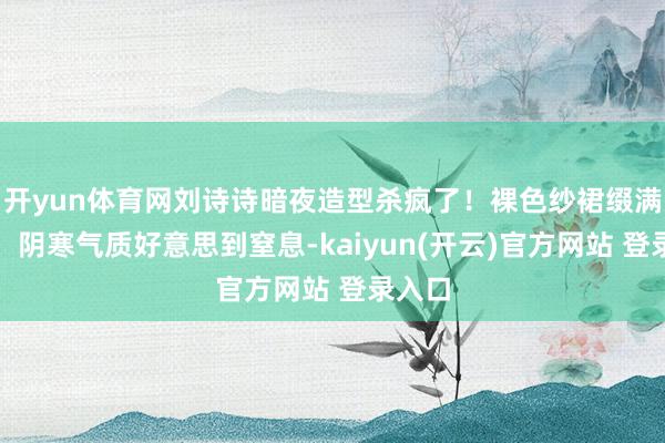 开yun体育网刘诗诗暗夜造型杀疯了！裸色纱裙缀满银片，阴寒气质好意思到窒息-kaiyun(开云)官方网站 登录入口