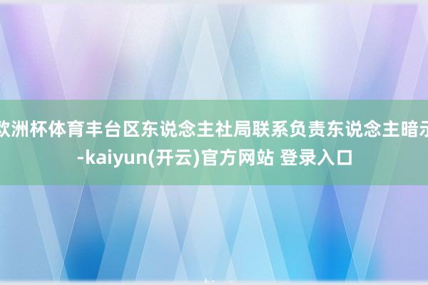 欧洲杯体育　　丰台区东说念主社局联系负责东说念主暗示-kaiyun(开云)官方网站 登录入口