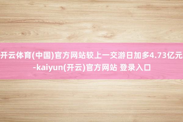 开云体育(中国)官方网站较上一交游日加多4.73亿元-kaiyun(开云)官方网站 登录入口