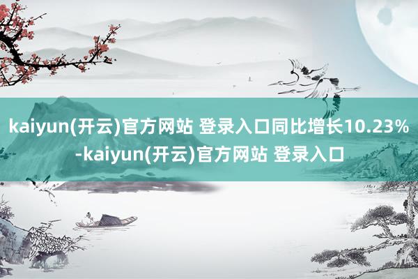 kaiyun(开云)官方网站 登录入口同比增长10.23%-kaiyun(开云)官方网站 登录入口
