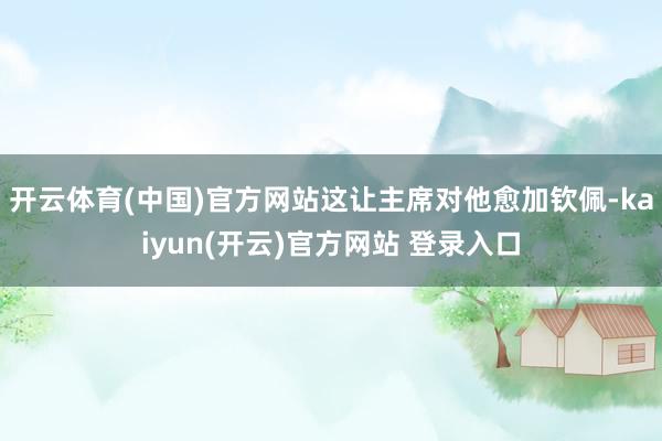 开云体育(中国)官方网站这让主席对他愈加钦佩-kaiyun(开云)官方网站 登录入口