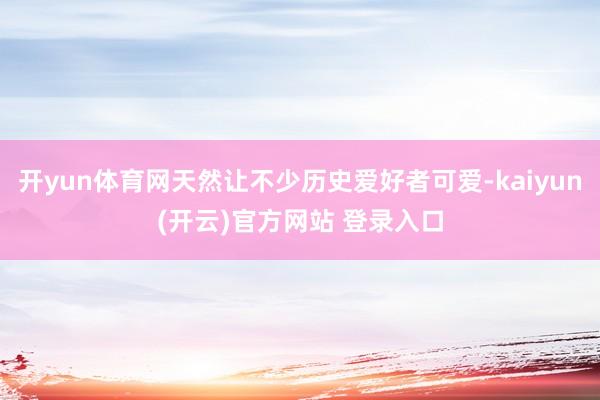 开yun体育网天然让不少历史爱好者可爱-kaiyun(开云)官方网站 登录入口
