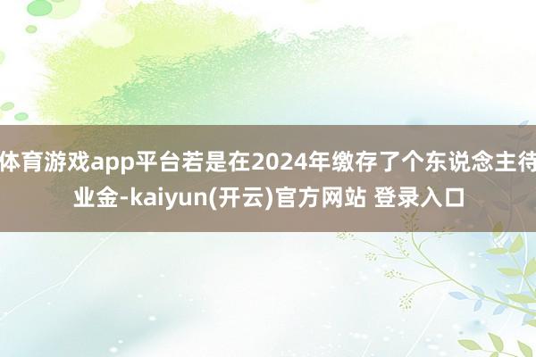 体育游戏app平台若是在2024年缴存了个东说念主待业金-kaiyun(开云)官方网站 登录入口