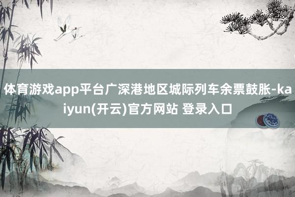 体育游戏app平台广深港地区城际列车余票鼓胀-kaiyun(开云)官方网站 登录入口