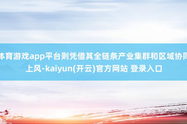 体育游戏app平台则凭借其全链条产业集群和区域协同上风-kaiyun(开云)官方网站 登录入口