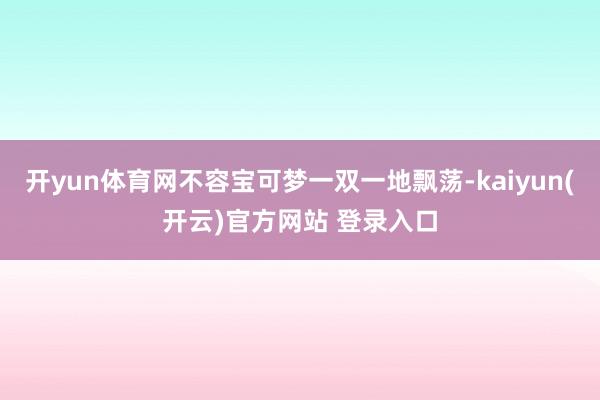 开yun体育网不容宝可梦一双一地飘荡-kaiyun(开云)官方网站 登录入口
