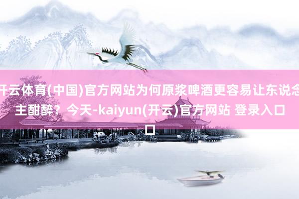 开云体育(中国)官方网站为何原浆啤酒更容易让东说念主酣醉？今天-kaiyun(开云)官方网站 登录入口