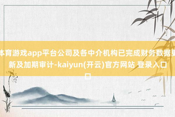 体育游戏app平台公司及各中介机构已完成财务数据更新及加期审计-kaiyun(开云)官方网站 登录入口