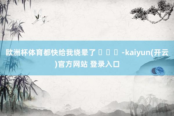 欧洲杯体育都快给我绕晕了 ​​​-kaiyun(开云)官方网站 登录入口