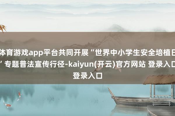 体育游戏app平台共同开展“世界中小学生安全培植日”专题普法宣传行径-kaiyun(开云)官方网站 登录入口