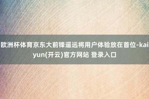 欧洲杯体育京东大前锋遥远将用户体验放在首位-kaiyun(开云)官方网站 登录入口