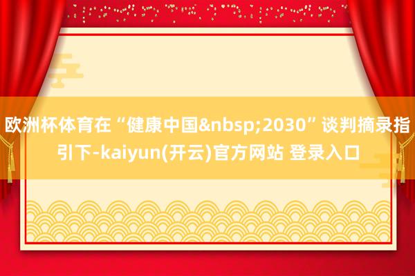 欧洲杯体育在“健康中国&nbsp;2030”谈判摘录指引下-kaiyun(开云)官方网站 登录入口