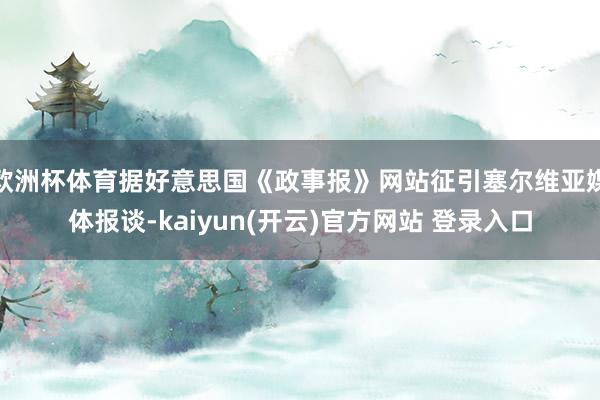 欧洲杯体育据好意思国《政事报》网站征引塞尔维亚媒体报谈-kaiyun(开云)官方网站 登录入口