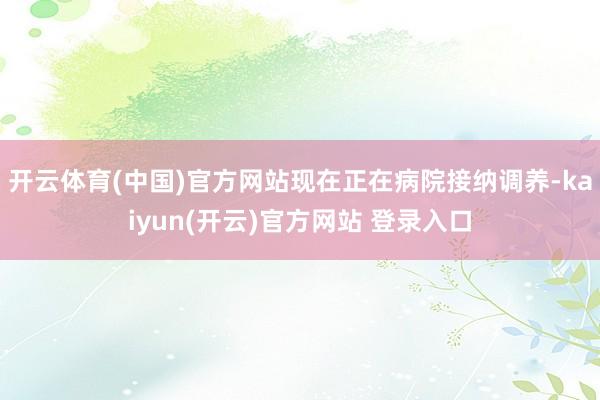 开云体育(中国)官方网站现在正在病院接纳调养-kaiyun(开云)官方网站 登录入口