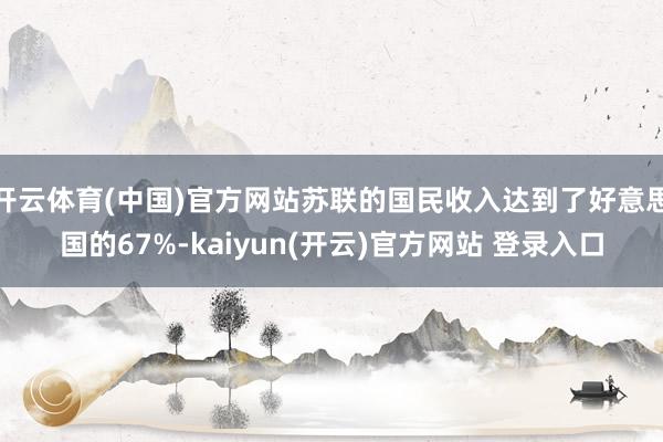 开云体育(中国)官方网站苏联的国民收入达到了好意思国的67%-kaiyun(开云)官方网站 登录入口