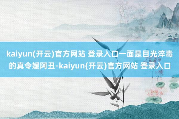 kaiyun(开云)官方网站 登录入口一面是目光淬毒的真令嫒阿丑-kaiyun(开云)官方网站 登录入口