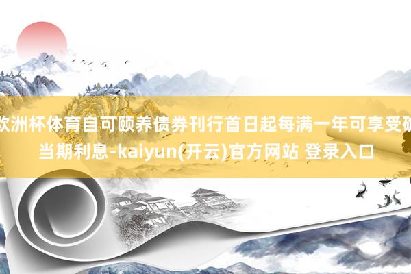 欧洲杯体育自可颐养债券刊行首日起每满一年可享受确当期利息-kaiyun(开云)官方网站 登录入口