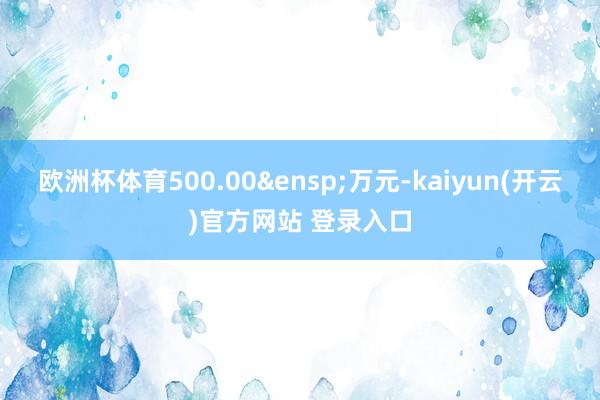 欧洲杯体育500.00&ensp;万元-kaiyun(开云)官方网站 登录入口